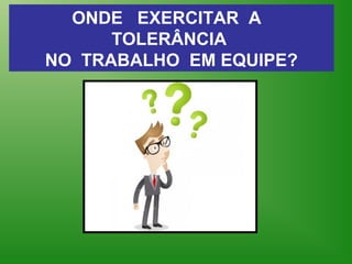 ONDE EXERCITAR A
TOLERÂNCIA
NO TRABALHO EM EQUIPE?
 