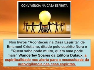 Nos livros "Aconteceu na Casa Espírita" de
Emanuel Cristiano, ditado pelo espírito Nora e
"Quem sabe pode muito, quem ama pode
mais" Wanderley Soares da Editora Dufaux, a
espiritualidade nos alerta para a necessidade da
autovigilância nas casa espíritas.
 
