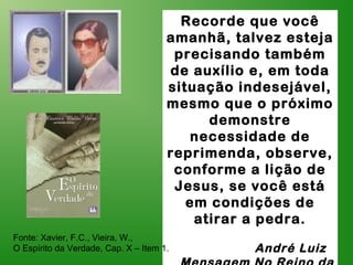 Recorde que você
amanhã, talvez esteja
precisando também
de auxílio e, em toda
situação indesejável,
mesmo que o próximo
demonstre
necessidade de
reprimenda, observe,
conforme a lição de
Jesus, se você está
em condições de
atirar a pedra.
André Luiz
Fonte: Xavier, F.C., Vieira, W.,
O Espírito da Verdade, Cap. X – Item 1.
 