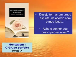 - Desejo formar um grupo
espírita, de acordo com
o meu ideal...
- Acha o senhor que
posso pensar nisso?
Mensagem :
O Grupo perfeito
Irmão X
 