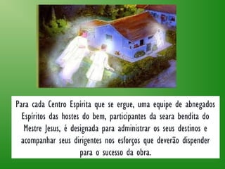 Para cada Centro Espírita que se ergue, uma equipe de abnegados
Espíritos das hostes do bem, participantes da seara bendita do
Mestre Jesus, é designada para administrar os seus destinos e
acompanhar seus dirigentes nos esforços que deverão dispender
para o sucesso da obra.
 