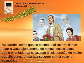 As paredes como que se desmaterializavam, dando
lugar a vasto ajuntamento de almas necessitadas,
que o orientador da casa, com a colaboração de muitos
trabalhadores, procurava socorrer com a palavra
evangélica.
TENTATIVA E APRENDIZADO
Irmão Jacob
 