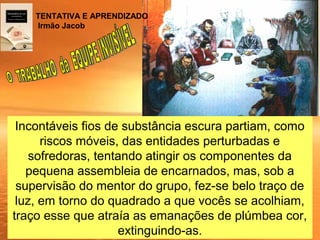 Incontáveis fios de substância escura partiam, como
riscos móveis, das entidades perturbadas e
sofredoras, tentando atingir os componentes da
pequena assembleia de encarnados, mas, sob a
supervisão do mentor do grupo, fez-se belo traço de
luz, em torno do quadrado a que vocês se acolhiam,
traço esse que atraía as emanações de plúmbea cor,
extinguindo-as.
TENTATIVA E APRENDIZADO
Irmão Jacob
 