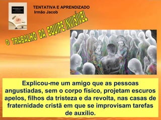 Explicou-me um amigo que as pessoas
angustiadas, sem o corpo físico, projetam escuros
apelos, filhos da tristeza e da revolta, nas casas de
fraternidade cristã em que se improvisam tarefas
de auxílio.
TENTATIVA E APRENDIZADO
Irmão Jacob
 