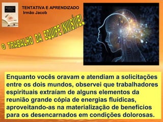 Enquanto vocês oravam e atendiam a solicitações
entre os dois mundos, observei que trabalhadores
espirituais extraíam de alguns elementos da
reunião grande cópia de energias fluídicas,
aproveitando-as na materialização de benefícios
para os desencarnados em condições dolorosas.
TENTATIVA E APRENDIZADO
Irmão Jacob
 