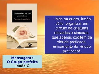 - - Mas eu quero, irmão
Júlio, organizar um
círculo de criaturas
elevadas e sinceras,
que apenas cogitem da
virtude praticada,
unicamente da virtude
praticada!.
Mensagem :
O Grupo perfeito
Irmão X
 