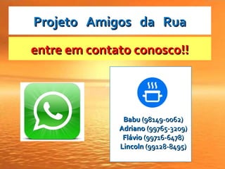 entre em contato conosco!!entre em contato conosco!!
BabuBabu (98149-0062)(98149-0062)
AdrianoAdriano (99765-3209)(99765-3209)
FlávioFlávio (99716-6478)(99716-6478)
LincolnLincoln (99128-8495)(99128-8495)
Projeto Amigos da RuaProjeto Amigos da Rua
 
