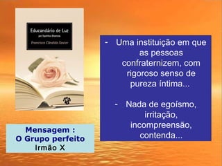 - Uma instituição em que
as pessoas
confraternizem, com
rigoroso senso de
pureza íntima...
- Nada de egoísmo,
irritação,
incompreensão,
contenda...
Mensagem :
O Grupo perfeito
Irmão X
 