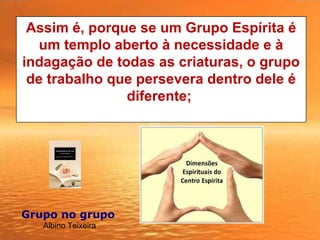 Assim é, porque se um Grupo Espírita é
um templo aberto à necessidade e à
indagação de todas as criaturas, o grupo
de trabalho que persevera dentro dele é
diferente;
Grupo no grupo 
Albino Teixeira
 