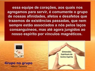 essa equipe de corações, aos quais nos
agregamos para servir, é comumente o grupo
de nossas afinidades, afetos e desafetos que
trazemos de existências passadas, que nem
sempre estão associados a nós pelos laços
consanguíneos, mas até agora jungidos ao
nosso espírito por vínculos magnéticos.
Grupo no grupo 
Albino Teixeira
 