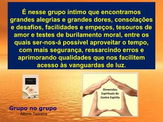 É nesse grupo íntimo que encontramos
grandes alegrias e grandes dores, consolações
e desafios, facilidades e empeços, tesouros de
amor e testes de burilamento moral, entre os
quais ser-nos-á possível aproveitar o tempo,
com mais segurança, ressarcindo erros e
aprimorando qualidades que nos facilitem
acesso às vanguardas de luz.
Grupo no grupo 
Albino Teixeira
 