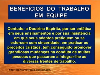 Contudo, a Doutrina Espírita, por ser enfática
em seus ensinamentos e por sua insistência
em que seus adeptos pratiquem ou se
esforcem com sinceridade, em praticar os
preceitos cristãos, tem conseguido promover
grandiosas mudanças na conduta de muitas
pessoas que passaram a integrar-lhe as
diversas frentes de trabalho.
http://espiritismoerazao.blogspot.com/
 