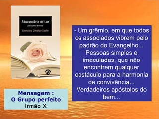 - Um grêmio, em que todos
os associados vibrem pelo
padrão do Evangelho...
Pessoas simples e
imaculadas, que não
encontrem qualquer
obstáculo para a harmonia
de convivência...
Verdadeiros apóstolos do
bem...
Mensagem :
O Grupo perfeito
Irmão X
 