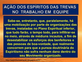 Sabe-se, entretanto, que, paralelamente, há
uma mobilização por parte de organizações das
trevas, instaladas no Plano Espiritual inferior,
que tudo farão, o tempo todo, para infiltrar-se
no meio, através de médiuns incautos, a fim de
desestabilizar os esforços dos benfeitores e
das pessoas de boa-vontade, que realmente
concorrem para que a pureza doutrinária do
Espiritismo não sofra nenhum dano dentro do
seu Movimento organizado.
http://espiritismoerazao.blogspot.com/
 