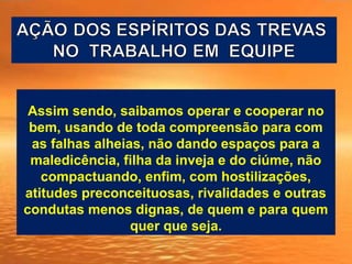 Assim sendo, saibamos operar e cooperar no
bem, usando de toda compreensão para com
as falhas alheias, não dando espaços para a
maledicência, filha da inveja e do ciúme, não
compactuando, enfim, com hostilizações,
atitudes preconceituosas, rivalidades e outras
condutas menos dignas, de quem e para quem
quer que seja.
 