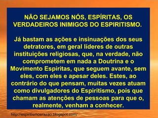 NÃO SEJAMOS NÓS, ESPÍRITAS, OS
VERDADEIROS INIMIGOS DO ESPIRITISMO.
Já bastam as ações e insinuações dos seus
detratores, em geral líderes de outras
instituições religiosas, que, na verdade, não
comprometem em nada a Doutrina e o
Movimento Espíritas, que seguem avante, sem
eles, com eles e apesar deles. Estes, ao
contrário do que pensam, muitas vezes atuam
como divulgadores do Espiritismo, pois que
chamam as atenções de pessoas para que o,
realmente, venham a conhecer.
http://espiritismoerazao.blogspot.com/
 