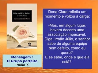 Dona Clara refletiu um
momento e voltou à carga:
-Mas, em algum lugar,
haverá decerto uma
associação impecável.
Diga, irmão Júlio, o senhor
sabe de alguma equipe
sem defeito, como eu
quero?
E se sabe, onde é que ela
está?
Mensagem :
O Grupo perfeito
Irmão X
 