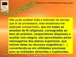 TENTATIVA E APRENDIZADO Irmão Jacob
Não pude analisar toda a extensão do serviço
que aí se processava, mas esclareceu-me
dedicado companheiro, que em todas as
sessões de fé religiosas, consagradas ao
bem do próximo, cooperadores dispostos a
auxiliar com alegria, são aproveitados pelos
mensageiros dos planos superiores, que
retiram deles os recursos magnéticos (...)
convertendo-os em utilidades preciosas
para as entidades dementes e suplicantes.
 