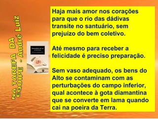 Haja mais amor nos corações
para que o rio das dádivas
transite no santuário, sem
prejuízo do bem coletivo.
Até mesmo para receber a
felicidade é preciso preparação.
Sem vaso adequado, os bens do
Alto se contaminam com as
perturbações do campo inferior,
qual acontece à gota diamantina
que se converte em lama quando
cai na poeira da Terra.
 