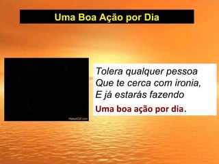 Uma Boa Ação por Dia
Tolera qualquer pessoa
Que te cerca com ironia,
E já estarás fazendo
Uma boa ação por dia.
 
