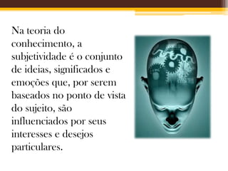 Na teoria do
conhecimento, a
subjetividade é o conjunto
de ideias, significados e
emoções que, por serem
baseados no ponto de vista
do sujeito, são
influenciados por seus
interesses e desejos
particulares.

 