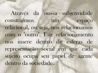 Através da nossa subjetividade
construímos
um
espaço
relacional, ou seja, nos relacionamos
com o "outro". Este relacionamento
nos insere dentro de esferas de
representação social em que cada
sujeito ocupa seu papel de agente
dentro da sociedade.

 