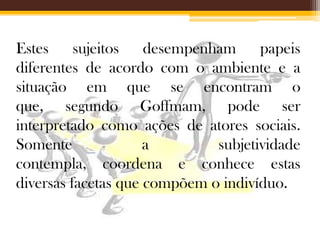 Estes sujeitos desempenham papeis
diferentes de acordo com o ambiente e a
situação em que se encontram o
que, segundo Goffmam, pode ser
interpretado como ações de atores sociais.
Somente
a
subjetividade
contempla, coordena e conhece estas
diversas facetas que compõem o indivíduo.

 