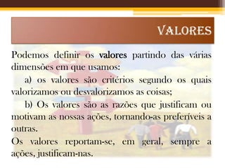 VALORES
Podemos definir os valores partindo das várias
dimensões em que usamos:
a) os valores são critérios segundo os quais
valorizamos ou desvalorizamos as coisas;
b) Os valores são as razões que justificam ou
motivam as nossas ações, tornando-as preferíveis a
outras.
Os valores reportam-se, em geral, sempre a
ações, justificam-nas.

 