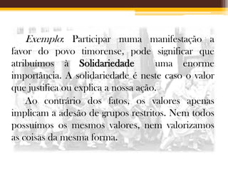 Exemplo: Participar numa manifestação a
favor do povo timorense, pode significar que
atribuímos à Solidariedade
uma enorme
importância. A solidariedade é neste caso o valor
que justifica ou explica a nossa ação.
Ao contrário dos fatos, os valores apenas
implicam a adesão de grupos restritos. Nem todos
possuímos os mesmos valores, nem valorizamos
as coisas da mesma forma.

 