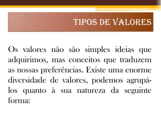 TIPOS DE VALORES
Os valores não são simples ideias que
adquirimos, mas conceitos que traduzem
as nossas preferências. Existe uma enorme
diversidade de valores, podemos agrupálos quanto à sua natureza da seguinte
forma:

 