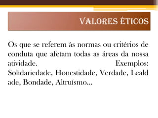 VALORES ÉTICOS
Os que se referem às normas ou critérios de
conduta que afetam todas as áreas da nossa
atividade.
Exemplos:
Solidariedade, Honestidade, Verdade, Leald
ade, Bondade, Altruísmo...

 