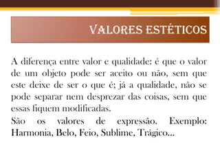 VALORES ESTÉTICOS
A diferença entre valor e qualidade: é que o valor
de um objeto pode ser aceito ou não, sem que
este deixe de ser o que é; já a qualidade, não se
pode separar nem desprezar das coisas, sem que
essas fiquem modificadas.
São os valores de expressão. Exemplo:
Harmonia, Belo, Feio, Sublime, Trágico...

 