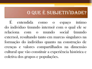 O QUE É SUBJETIVIDADE?
É entendida como o espaço íntimo
do individuo (mundo interno) com o qual ele se
relaciona com o mundo social (mundo
externo), resultando tanto em marcas singulares na
formação do indivíduo quanto na construção de
crenças e valores compartilhados na dimensão
cultural que vão constituir a experiência histórica e
coletiva dos grupos e populações.

 