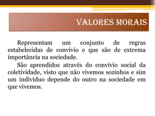 VALORES MORAIS
Representam
um
conjunto
de
regras
estabelecidas de convívio e que são de extrema
importância na sociedade.
São aprendidos através do convívio social da
coletividade, visto que não vivemos sozinhos e sim
um indivíduo depende do outro na sociedade em
que vivemos.

 
