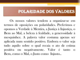 Polaridade dos Valores
Os nossos valores tendem a organizar-se em
termos de oposições ou polaridades. Preferimos e
opomos a Verdade à Mentira, a Justiça à Injustiça, o
Bem ao Mal, a beleza à fealdade, a generosidade à
mesquinhez. A palavra valor costuma apenas ser
aplicada num sentido positivo. Embora o valor seja
tudo aquilo sobre o qual recaia o ato de estima
positiva ou negativamente. Valor é tanto o
Bem, como o Mal, o Justo como Injusto..

 