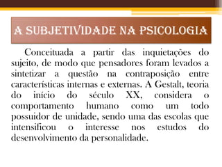 A SUBJETIVIDADE NA PSICOLOGIA
Conceituada a partir das inquietações do
sujeito, de modo que pensadores foram levados a
sintetizar a questão na contraposição entre
características internas e externas. A Gestalt, teoria
do início do século XX, considera o
comportamento humano como um todo
possuidor de unidade, sendo uma das escolas que
intensificou o interesse nos estudos do
desenvolvimento da personalidade.

 