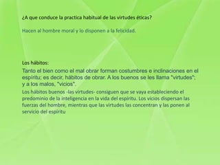 ¿A que conduce la practica habitual de las virtudes éticas?

Hacen al hombre moral y lo disponen a la felicidad.




Los hábitos:
Tanto el bien como el mal obrar forman costumbres e inclinaciones en el
espíritu; es decir, hábitos de obrar. A los buenos se les llama "virtudes";
y a los malos, "vicios".
Los hábitos buenos -las virtudes- consiguen que se vaya estableciendo el
predominio de la inteligencia en la vida del espíritu. Los vicios dispersan las
fuerzas del hombre, mientras que las virtudes las concentran y las ponen al
servicio del espíritu
 