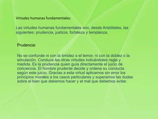 Virtudes humanas fundamentales:

Las virtudes humanas fundamentales son, desde Aristóteles, las
siguientes: prudencia, justicia, fortaleza y templanza.


Prudencia:

No se confunde ni con la timidez o el temor, ni con la doblez o la
simulación. Conduce las otras virtudes indicándoles regla y
medida. Es la prudencia quien guía directamente el juicio de
conciencia. El hombre prudente decide y ordena su conducta
según este juicio. Gracias a esta virtud aplicamos sin error los
principios morales a los casos particulares y superamos las dudas
sobre el bien que debemos hacer y el mal que debemos evitar.
 