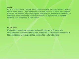 Justicia:
Es la virtud moral que consiste en la constante y firme voluntad de dar a cada uno
lo que les es debido. La justicia para con Dios es llamada "la virtud de la religión".
Para con los hombres, la justicia dispone a respetar los derechos de cada uno y a
establecer en las relaciones humanas la armonía que promueve la equidad
respecto a las personas y al bien común




La fortaleza:
Es la virtud moral que asegura en las dificultades la firmeza y la
constancia en la búsqueda del bien. Reafirma la resolución de resistir a
las debilidades y de superar los obstáculos en la vida moral
 