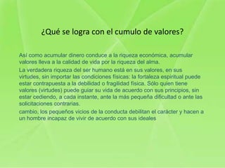 ¿Qué se logra con el cumulo de valores?

Así como acumular dinero conduce a la riqueza económica, acumular
valores lleva a la calidad de vida por la riqueza del alma.
La verdadera riqueza del ser humano está en sus valores, en sus
virtudes, sin importar las condiciones físicas: la fortaleza espiritual puede
estar contrapuesta a la debilidad o fragilidad física. Sólo quien tiene
valores (virtudes) puede guiar su vida de acuerdo con sus principios, sin
estar cediendo, a cada instante, ante la más pequeña dificultad o ante las
solicitaciones contrarias.
cambio, los pequeños vicios de la conducta debilitan el carácter y hacen a
un hombre incapaz de vivir de acuerdo con sus ideales
 
