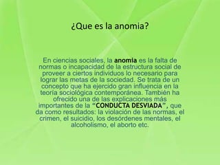 ¿Que es la anomia?


   En ciencias sociales, la anomia es la falta de
 normas o incapacidad de la estructura social de
   proveer a ciertos individuos lo necesario para
  lograr las metas de la sociedad. Se trata de un
   concepto que ha ejercido gran influencia en la
  teoría sociológica contemporánea. También ha
       ofrecido una de las explicaciones más
 importantes de la “CONDUCTA DESVIADA”, que
da como resultados: la violación de las normas, el
  crimen, el suicidio, los desórdenes mentales, el
             alcoholismo, el aborto etc.
 