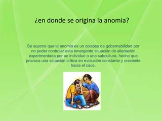 ¿en donde se origina la anomia?


Se supone que la anomia es un colapso de gobernabilidad por
   no poder controlar esta emergente situación de alienación
 experimentada por un individuo o una subcultura, hecho que
provoca una situación crítica en evolución constante y creciente
                         hacia el caos.
 