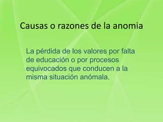 Causas o razones de la anomia

 La pérdida de los valores por falta
 de educación o por procesos
 equivocados que conducen a la
 misma situación anómala.
 
