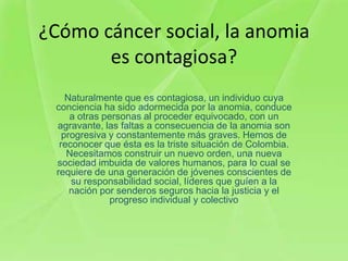 ¿Cómo cáncer social, la anomia
       es contagiosa?
    Naturalmente que es contagiosa, un individuo cuya
 conciencia ha sido adormecida por la anomia, conduce
     a otras personas al proceder equivocado, con un
 agravante, las faltas a consecuencia de la anomia son
   progresiva y constantemente más graves. Hemos de
  reconocer que ésta es la triste situación de Colombia.
    Necesitamos construir un nuevo orden, una nueva
 sociedad imbuida de valores humanos, para lo cual se
 requiere de una generación de jóvenes conscientes de
     su responsabilidad social, líderes que guíen a la
     nación por senderos seguros hacia la justicia y el
              progreso individual y colectivo
 
