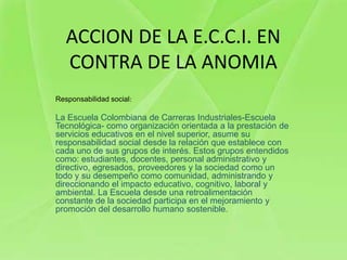 ACCION DE LA E.C.C.I. EN
   CONTRA DE LA ANOMIA
Responsabilidad social:

La Escuela Colombiana de Carreras Industriales-Escuela
Tecnológica- como organización orientada a la prestación de
servicios educativos en el nivel superior, asume su
responsabilidad social desde la relación que establece con
cada uno de sus grupos de interés. Estos grupos entendidos
como: estudiantes, docentes, personal administrativo y
directivo, egresados, proveedores y la sociedad como un
todo y su desempeño como comunidad, administrando y
direccionando el impacto educativo, cognitivo, laboral y
ambiental. La Escuela desde una retroalimentación
constante de la sociedad participa en el mejoramiento y
promoción del desarrollo humano sostenible.
 