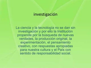 investigación

La ciencia y la tecnología no se dan sin
  investigación y por ello la Institución
 propende por la búsqueda de nuevas
   verdades, la producción original, la
    experimentación, el pensamiento
 creativo, con respuestas apropiadas
    para nuestra cultura y el País con
   sentido de responsabilidad social.
 