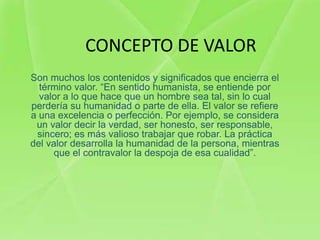 CONCEPTO DE VALOR
Son muchos los contenidos y significados que encierra el
  término valor. “En sentido humanista, se entiende por
  valor a lo que hace que un hombre sea tal, sin lo cual
perdería su humanidad o parte de ella. El valor se refiere
a una excelencia o perfección. Por ejemplo, se considera
 un valor decir la verdad, ser honesto, ser responsable,
 sincero; es más valioso trabajar que robar. La práctica
del valor desarrolla la humanidad de la persona, mientras
      que el contravalor la despoja de esa cualidad”.
 