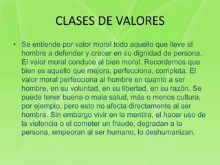 CLASES DE VALORES
• Se entiende por valor moral todo aquello que lleve al
  hombre a defender y crecer en su dignidad de persona.
  El valor moral conduce al bien moral. Recordemos que
  bien es aquello que mejora, perfecciona, completa. El
  valor moral perfecciona al hombre en cuanto a ser
  hombre, en su voluntad, en su libertad, en su razón. Se
  puede tener buena o mala salud, más o menos cultura,
  por ejemplo, pero esto no afecta directamente al ser
  hombre. Sin embargo vivir en la mentira, el hacer uso de
  la violencia o el cometer un fraude, degradan a la
  persona, empeoran al ser humano, lo deshumanizan.
 