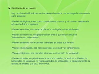  Clasificación de los valores:

   Hay muchas clasificaciones de los valores humanos, sin embargo la más común,
   es la siguiente:

   -Valores biológicos, traen como consecuencia la salud y se cultivan mediante la
   educación física e higiénica.

   -Valores sensibles, conducen al placer, a la alegría y al esparcimiento.

   -Valores económicos, nos proporcionan todo lo que nos es útil; son
   Valores de uso y de cambio.

   -Valores estéticos, nos muestran la belleza en todas sus formas.

   -Valores intelectuales, nos hacen apreciar la verdad y el conocimiento.

   -Valores religiosos, nos permiten alcanzar la dimensión de lo sagrado.

   -Valores morales, su práctica nos acerca a la bondad, la justicia, la libertad, la
   honestidad, la tolerancia, la responsabilidad, la solidaridad, el agradecimiento, la
   lealtad, la amistad y la paz, entre otros.
 