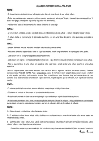 ANÁLISE DE TEXTOS DO MANUAL PÁG. 87 a 89

TEXTO 1

- O etnocentrismo entende como mau tudo aquilo que é diferente ou se desvia da sua própria cultura.

- Todos nós manifestamos o nosso etnocentrismo quando, por exemplo, afirmamos “X saiu à francesa” (sem se despedir), ou “Y
está a falar grego” para aqueles cujo código linguístico não dominamos).

- Não devemos fazer do etnocentrismo uma atitude constante do nosso agir.

TEXTO 2

- O homem é um ser social, sendo a sociedade o espaço onde se desenvolve a cultura – a cultura é o agir e realizar valores.

- A cultura traduz-se num conjunto de actividades que têm a ver com uma tábua de valores pelos quais essa sociedade se
orienta.

TEXTO 3

- Existem diferentes culturas, mas cada uma deve ser avaliada a partir de dentro.

- As culturas tendem a separar-se e a isolar-se e, por isso mesmo, podem surgir fenómenos de segregação, como guetos.

- Cada cultura tem os seus próprios padrões de comportamento.

- Cada cultura tem regras e normas de comportamento e isso é o que determina o que é correcto e incorrecto para essa cultura.

- Não há superioridade de uma cultura em relação a outra e por isso é errado avaliar uma cultura a partir de uma cultura
específica.

- Não há códigos morais, nem valores absolutos – há tolerância (embora seja uma tolerância em sentido passivo). Tomemos
como exemplo a PENA DE MORTE. Para o etnocentrismo a pena de morte é um bem, faz parte da sua cultura (que é a melhor)
e todos aqueles que não a praticam estão errados. Para o relativismo a pena de morte deve ser inserida dentro de cada
contexto. Se o relativismo não concorda com a pena de morte, respeita aqueles que a defendem, num espírito de tolerância
passiva.

TEXTO 4

- O valor da dignidade humana deve ser uma referência para promover o diálogo intercultural.

- Só através do contacto se descobrem as injustiças das e nas culturas.

- A dignidade humana é um ideal que se deve perseguir e que será sempre objecto de debate e de procura.

- A dignidade humana deve ser o limite para a aceitação das tradições culturais de um povo – há que defender um universalismo
que se baseie em valores essenciais e universais e que tem de estar para além da diversidade de culturas.

TEXTO 5

1 – O tema do texto é o relativismo cultural e os seus limites.

2 – O relativismo cultural é uma atitude prática de luta contra o etnocentrismo e uma atitude teórica sobre a qual podem ser
reflectidos os seus limites.

3 – Os limites são: Tudo é cultura, logo tudo é aceite como expressão cultural de um povo; Em termos de moralidade, tudo é
relativo, o Bem e o Mal dependem de cada cultura;

    - O relativismo esquece que a cultura é algo vivo e dinâmico que pode e deve ser questionado, posto em causa e censurado.
                                                                                                           Rosa Sousa
 